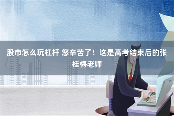 股市怎么玩杠杆 您辛苦了！这是高考结束后的张桂梅老师