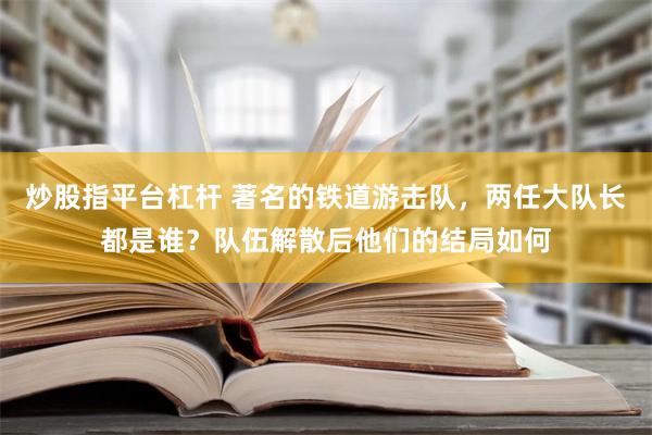 炒股指平台杠杆 著名的铁道游击队，两任大队长都是谁？队伍解散后他们的结局如何