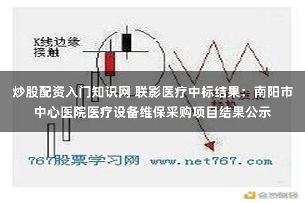 炒股配资入门知识网 联影医疗中标结果：南阳市中心医院医疗设备维保采购项目结果公示