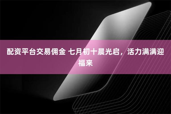 配资平台交易佣金 七月初十晨光启，活力满满迎福来