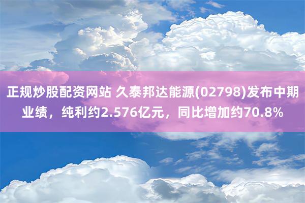 正规炒股配资网站 久泰邦达能源(02798)发布中期业绩，纯利约2.576亿元，同比增加约70.8%