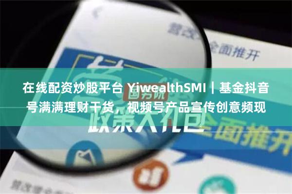 在线配资炒股平台 YiwealthSMI｜基金抖音号满满理财干货，视频号产品宣传创意频现