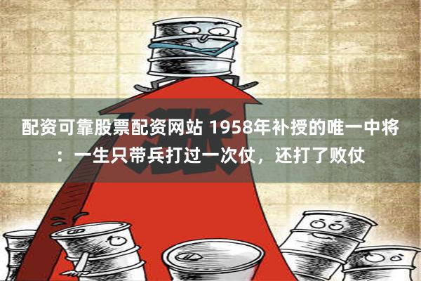 配资可靠股票配资网站 1958年补授的唯一中将：一生只带兵打过一次仗，还打了败仗