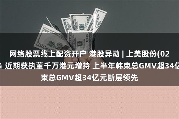 网络股票线上配资开户 港股异动 | 上美股份(02145)涨超4% 近期获执董千万港元增持 上半年韩束总GMV超34亿元断层领先