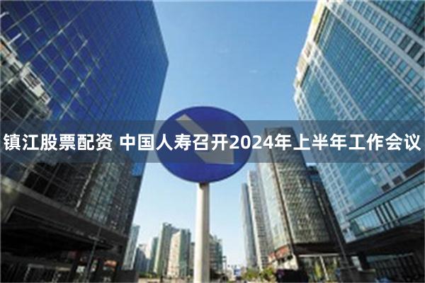 镇江股票配资 中国人寿召开2024年上半年工作会议