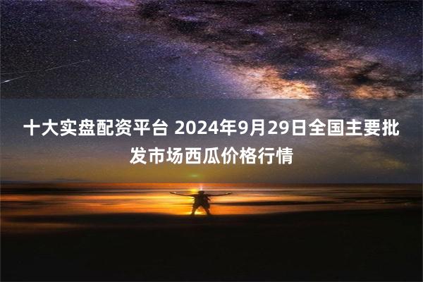 十大实盘配资平台 2024年9月29日全国主要批发市场西瓜价格行情