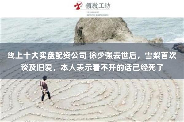 线上十大实盘配资公司 徐少强去世后，雪梨首次谈及旧爱，本人表示看不开的话已经死了