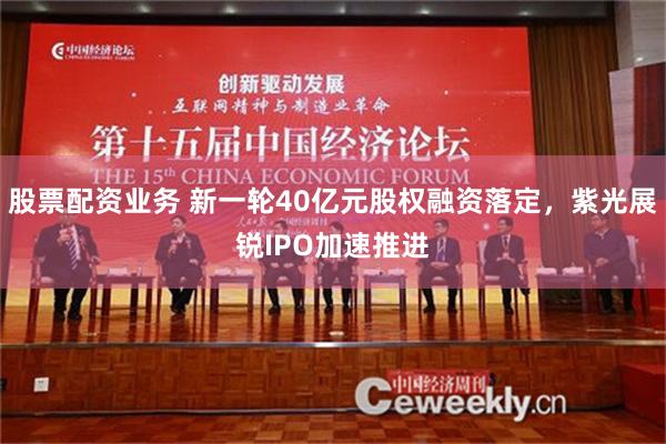 股票配资业务 新一轮40亿元股权融资落定，紫光展锐IPO加速推进