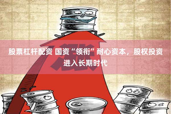 股票杠杆配资 国资“领衔”耐心资本，股权投资进入长期时代