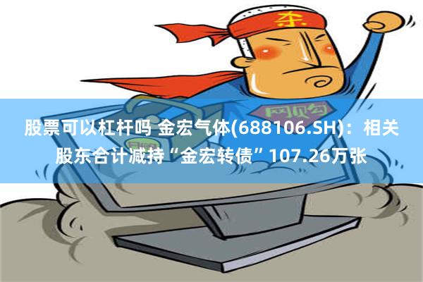 股票可以杠杆吗 金宏气体(688106.SH)：相关股东合计减持“金宏转债”107.26万张