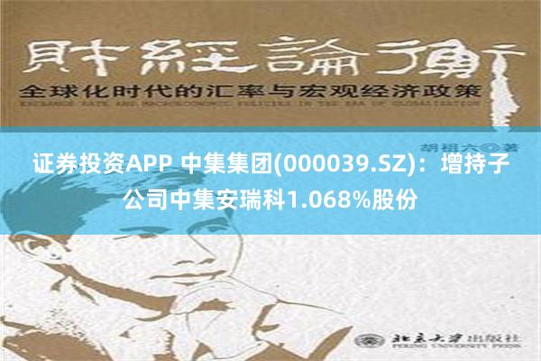 证券投资APP 中集集团(000039.SZ)：增持子公司中集安瑞科1.068%股份