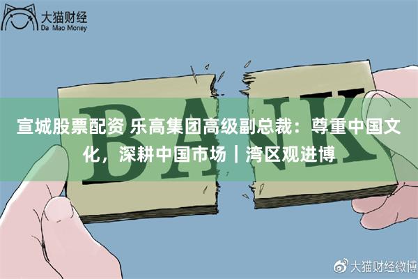 宣城股票配资 乐高集团高级副总裁：尊重中国文化，深耕中国市场｜湾区观进博