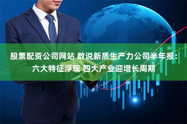 股票配资公司网站 数说新质生产力公司半年报：六大特征浮现 四大产业迎增长周期