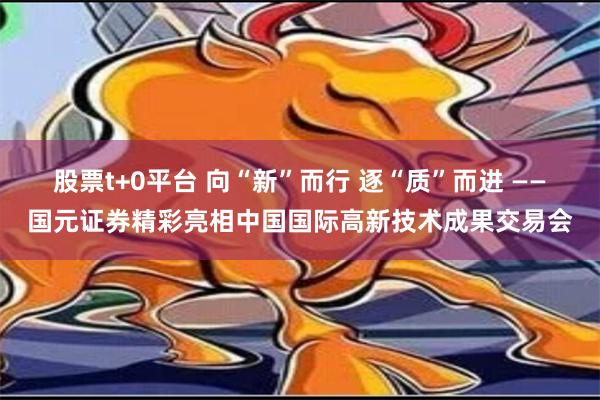 股票t+0平台 向“新”而行 逐“质”而进 ——国元证券精彩亮相中国国际高新技术成果交易会