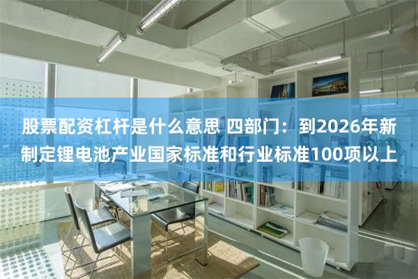 股票配资杠杆是什么意思 四部门：到2026年新制定锂电池产业国家标准和行业标准100项以上