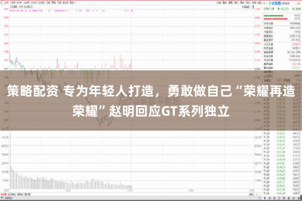 策略配资 专为年轻人打造，勇敢做自己“荣耀再造荣耀”赵明回应GT系列独立