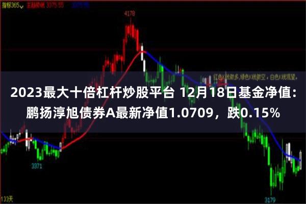 2023最大十倍杠杆炒股平台 12月18日基金净值：鹏扬淳旭债券A最新净值1.0709，跌0.15%