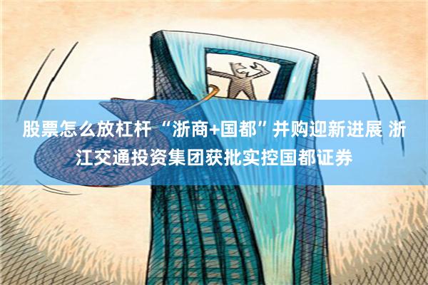 股票怎么放杠杆 “浙商+国都”并购迎新进展 浙江交通投资集团获批实控国都证券