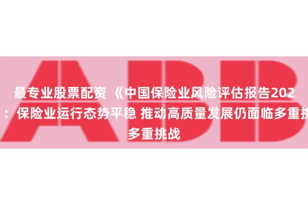 最专业股票配资 《中国保险业风险评估报告2023》：保险业运行态势平稳 推动高质量发展仍面临多重挑战